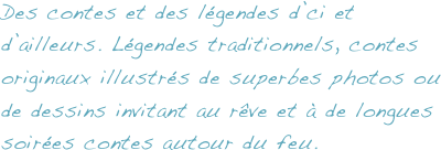 Des contes et des légendes d’ci et d’ailleurs. Légendes traditionnels, contes originaux illustrés de superbes photos ou de dessins invitant au rêve et à de longues soirées contes autour du feu.