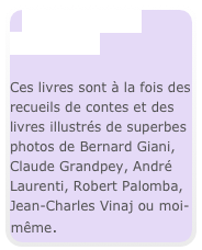 Beaux livres 
  et contes

Ces livres sont à la fois des recueils de contes et des livres illustrés de superbes photos de Bernard Giani, Claude Grandpey, André Laurenti, Robert Palomba, Jean-Charles Vinaj ou moi-même.